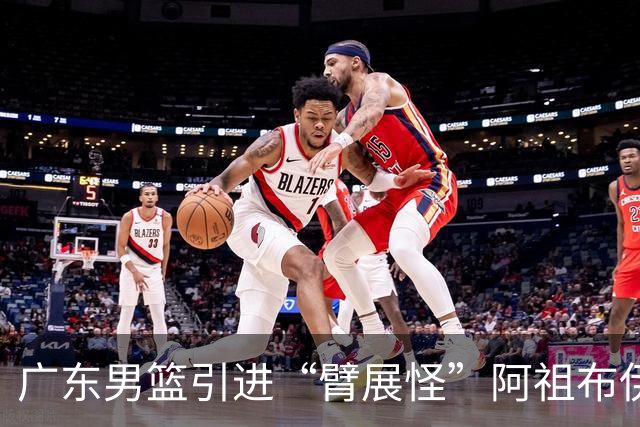 广东男篮引进“臂展怪”阿祖布伊克，争取总决赛的希望增大了吗？